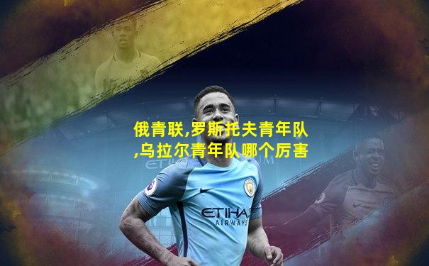 俄青联,罗斯托夫青年队,乌拉尔青年队哪个厉害