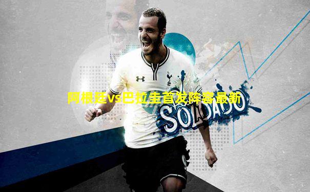阿根廷vs巴拉圭首发阵容最新
