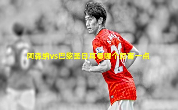 阿森纳vs巴黎圣日耳曼哪个厉害一点