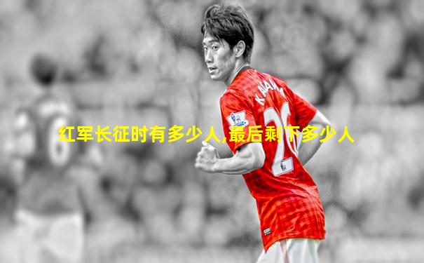 红军长征时有多少人,最后剩下多少人